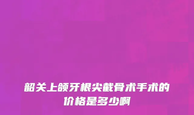 韶关上颌牙根尖截骨术手术的价格是多少啊