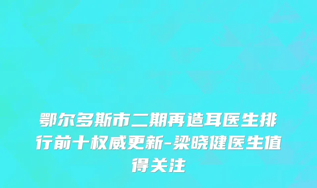 鄂尔多斯市二期再造耳医生排行前十权威更新-梁晓健医生值得关注