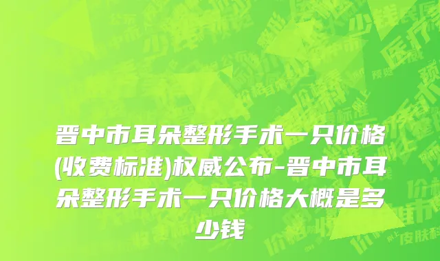 晋中市耳朵整形手术一只价格(收费标准)权威公布-晋中市耳朵整形手术一只价格大概是多少钱