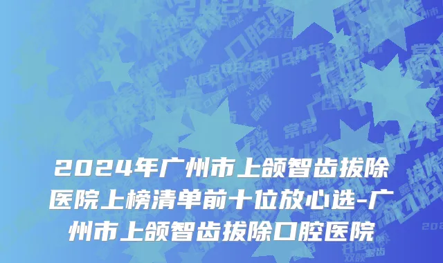 2024年广州市上颌智齿拔除医院上榜清单前十位放心选-广州市上颌智齿拔除口腔医院