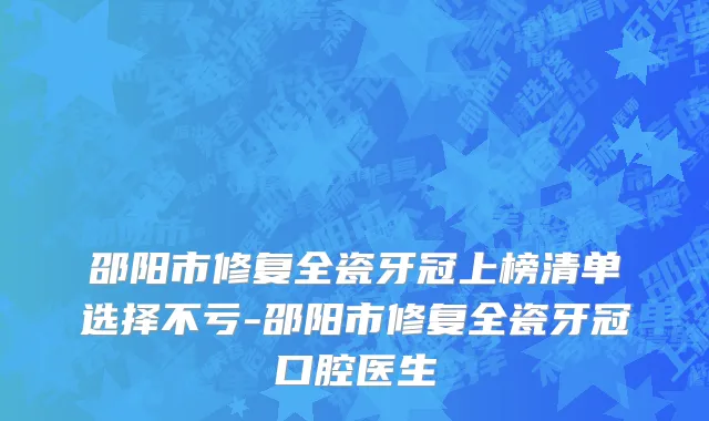 邵阳市修复全瓷牙冠上榜清单选择不亏-邵阳市修复全瓷牙冠口腔医生