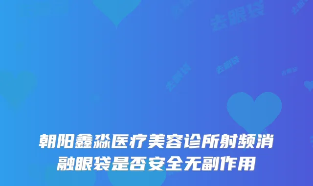 朝阳鑫淼医疗美容诊所射频消融眼袋是否安全无副作用