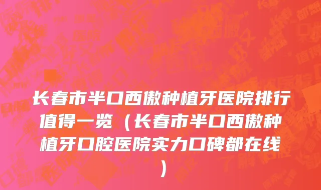 长春市半口西傲种植牙医院排行值得一览（长春市半口西傲种植牙口腔医院实力口碑都在线）