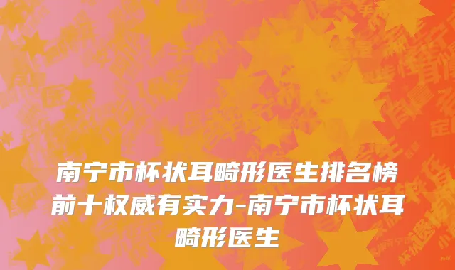南宁市杯状耳畸形医生排名榜前十权威有实力-南宁市杯状耳畸形医生