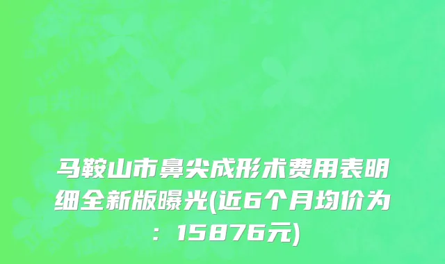 马鞍山市鼻尖成形术费用表明细全新版曝光(近6个月均价为：15876元)