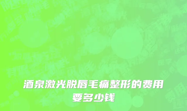 酒泉激光脱唇毛痛整形的费用要多少钱