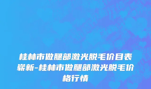 桂林市做腿部激光脱毛价目表崭新-桂林市做腿部激光脱毛价格行情