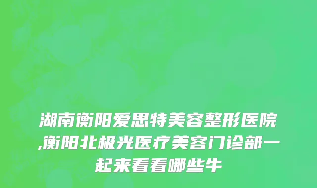 湖南衡阳爱思特美容整形医院,衡阳北极光医疗美容门诊部一起来看看哪些牛