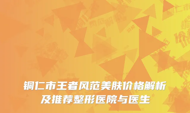 铜仁市王者风范美肤价格解析及推荐整形医院与医生