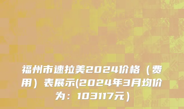 福州市速拉美2024价格（费用）表展示(2024年3月均价为：103117元）