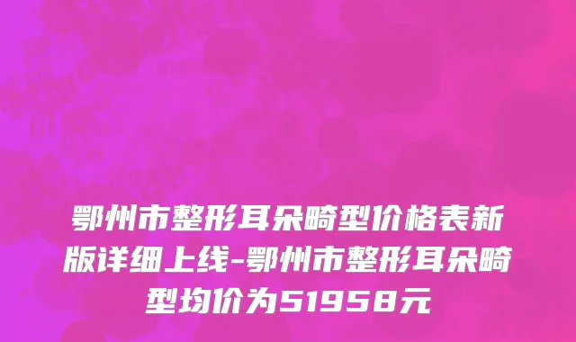 鄂州市整形耳朵畸型价格表新版详细上线-鄂州市整形耳朵畸型均价为51958元