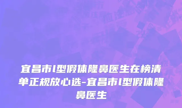宜昌市l型假体隆鼻医生在榜清单正规放心选-宜昌市l型假体隆鼻医生