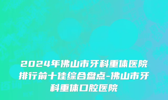 2024年佛山市牙科重体医院排行前十佳综合盘点-佛山市牙科重体口腔医院