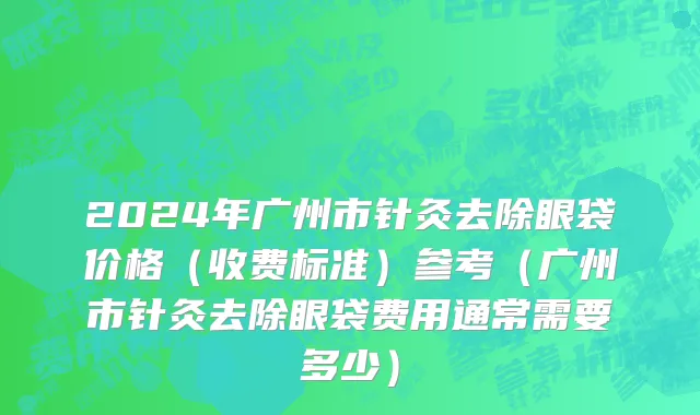 2024年广州市针灸去除眼袋价格（收费标准）参考（广州市针灸去除眼袋费用通常需要多少）