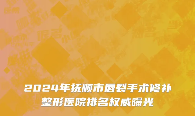 2024年抚顺市唇裂手术修补整形医院排名权威曝光