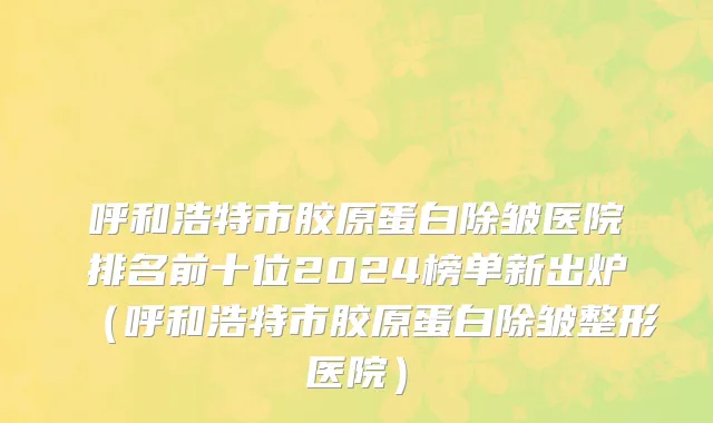 呼和浩特市胶原蛋白除皱医院排名前十位2024榜单新出炉（呼和浩特市胶原蛋白除皱整形医院）
