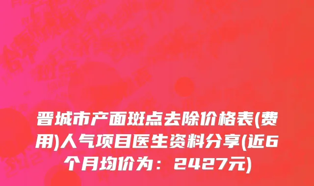 晋城市产面斑点去除价格表(费用)人气项目医生资料分享(近6个月均价为：2427元)