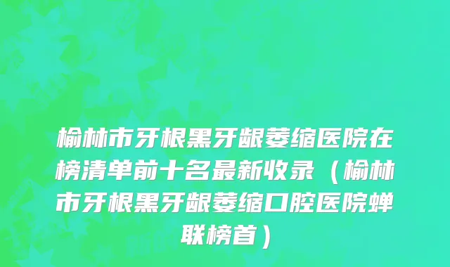 榆林市牙根黑牙龈萎缩医院在榜清单前十名最新收录（榆林市牙根黑牙龈萎缩口腔医院蝉联榜首）