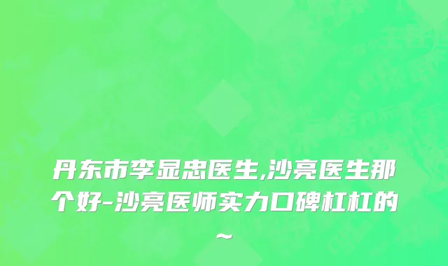 丹东市李显忠医生,沙亮医生那个好-沙亮医师实力口碑杠杠的~