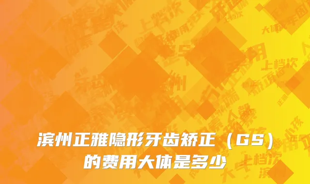 滨州正雅隐形牙齿矫正（GS）的费用大体是多少
