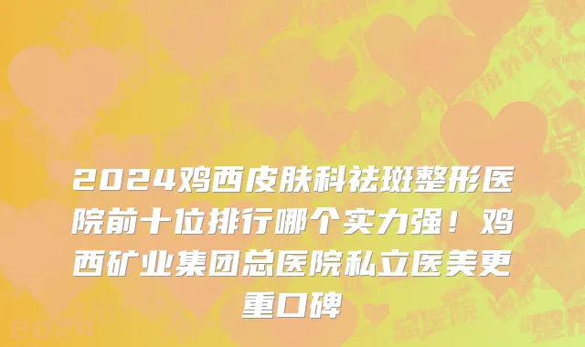2024鸡西皮肤科祛斑整形医院前十位排行哪个实力强!鸡西矿业集团总医院私立医美更重口碑