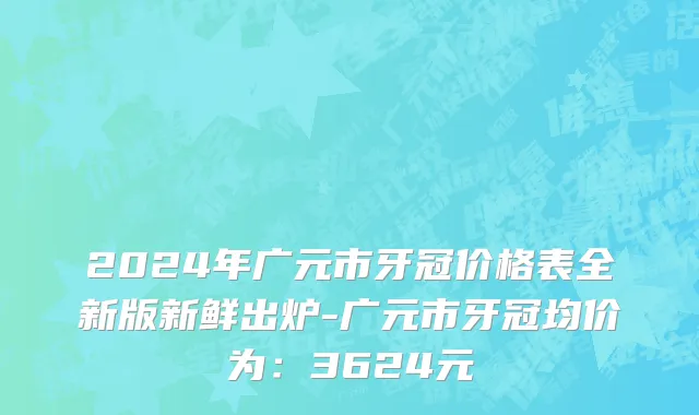 2024年广元市牙冠价格表全新版新鲜出炉-广元市牙冠均价为：3624元
