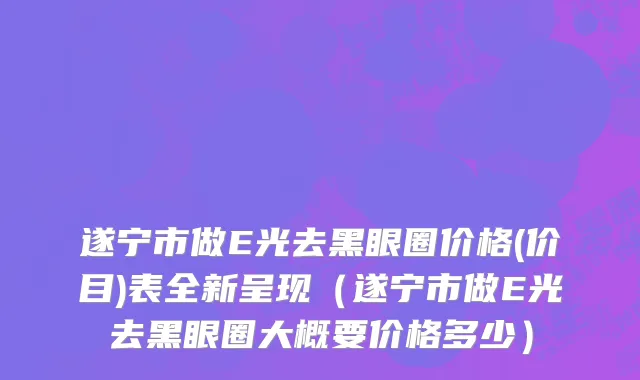 遂宁市做E光去黑眼圈价格(价目)表全新呈现（遂宁市做E光去黑眼圈大概要价格多少）