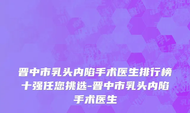 晋中市乳头内陷手术医生排行榜十强任您挑选-晋中市乳头内陷手术医生
