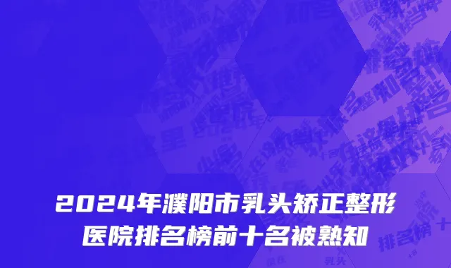 2024年濮阳市乳头矫正整形医院排名榜前十名被熟知