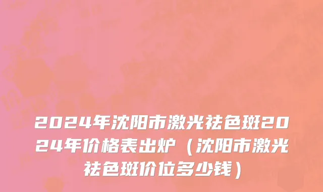 2024年沈阳市激光祛色斑2024年价格表出炉（沈阳市激光祛色斑价位多少钱）