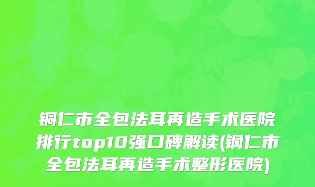 铜仁市全包法耳再造手术医院排行top10强口碑解读(铜仁市全包法耳再造手术整形医院)