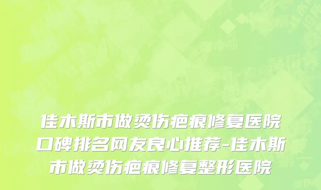 佳木斯市做烫伤疤痕修复医院口碑排名网友良心推荐-佳木斯市做烫伤疤痕修复整形医院