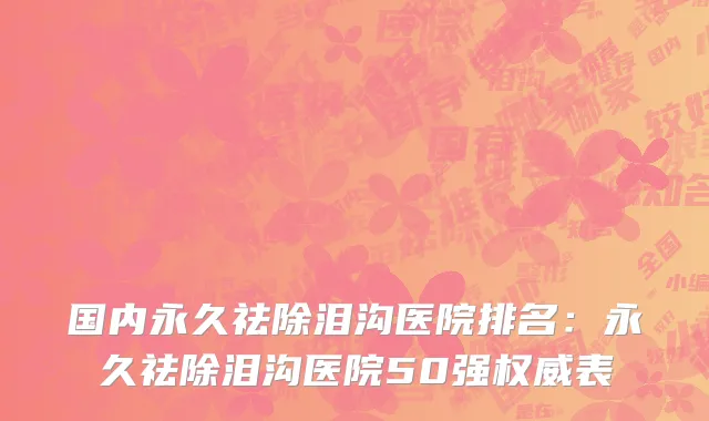 国内永久祛除泪沟医院排名：永久祛除泪沟医院50强权威表