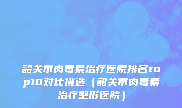 韶关市肉毒素治疗医院排名top10对比挑选（韶关市肉毒素治疗整形医院）
