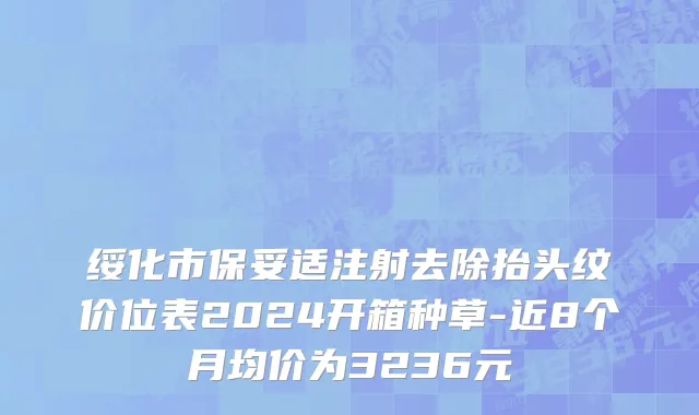 绥化市保妥适注射去除抬头纹价位表2024开箱种草-近8个月均价为3236元