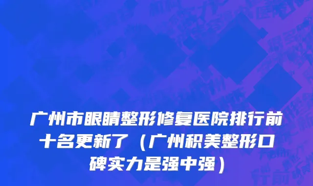 广州市眼睛整形修复医院排行前十名更新了（广州积美整形口碑实力是强中强）
