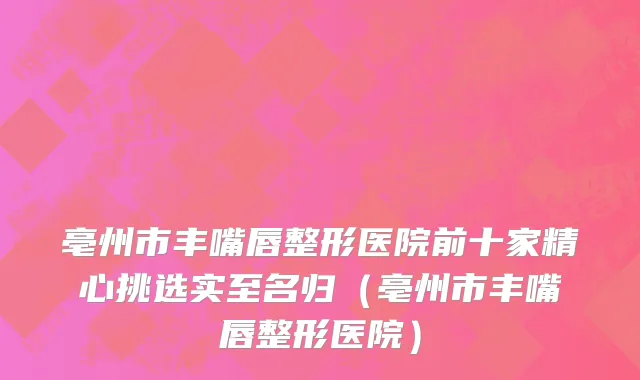 亳州市丰嘴唇整形医院前十家精心挑选实至名归（亳州市丰嘴唇整形医院）