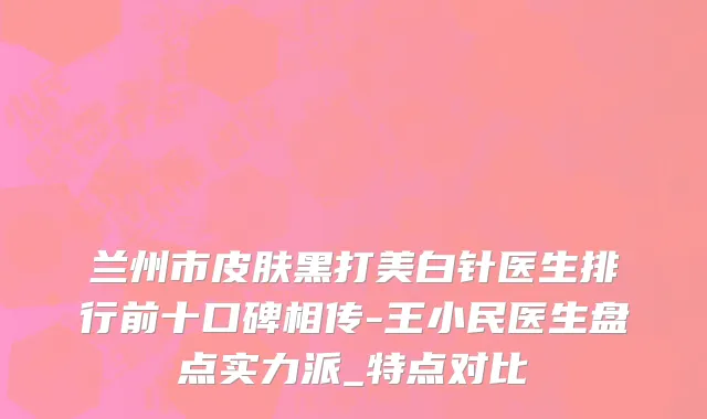 兰州市皮肤黑打美白针医生排行前十口碑相传-王小民医生盘点实力派_特点对比