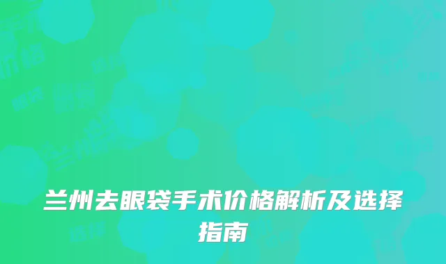 兰州去眼袋手术价格解析及选择指南