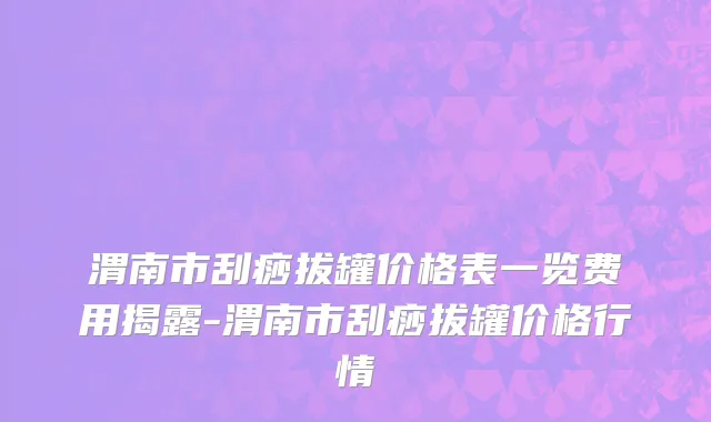 渭南市刮痧拔罐价格表一览费用揭露-渭南市刮痧拔罐价格行情