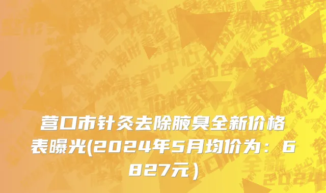 营口市针灸去除腋臭全新价格表曝光(2024年5月均价为：6827元）