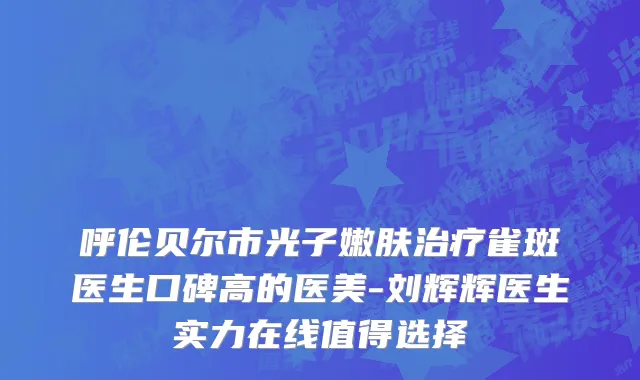呼伦贝尔市光子嫩肤治疗雀斑医生口碑高的医美-刘辉辉医生实力在线值得选择