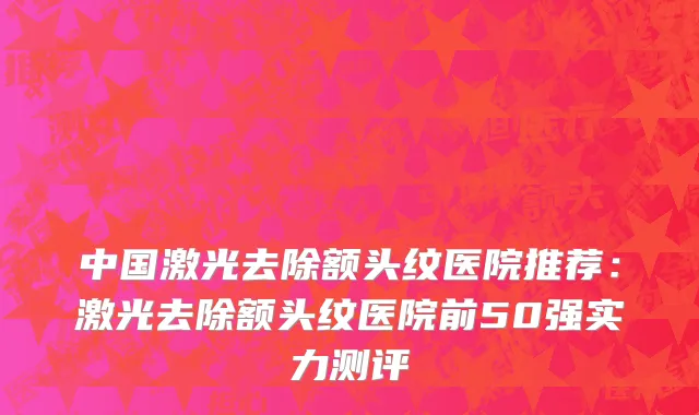 中国激光去除额头纹医院推荐：激光去除额头纹医院前50强实力测评