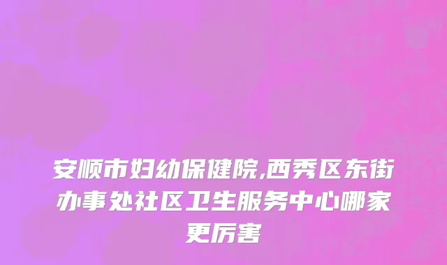 安顺市妇幼保健院,西秀区东街办事处社区卫生服务中心哪家更厉害