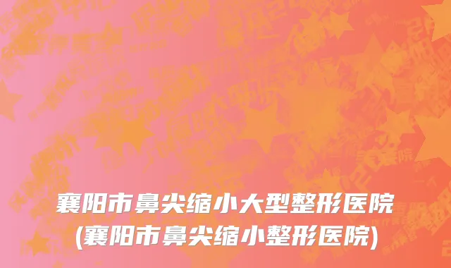 襄阳市鼻尖缩小大型整形医院(襄阳市鼻尖缩小整形医院)