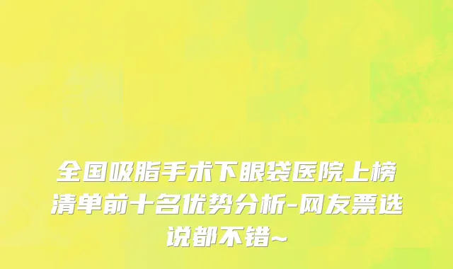 全国吸脂手术下眼袋医院上榜清单前十名优势分析-网友票选说都不错~