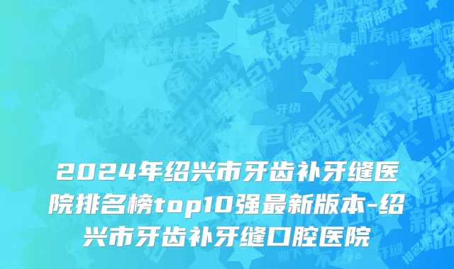 2024年绍兴市牙齿补牙缝医院排名榜top10强最新版本-绍兴市牙齿补牙缝口腔医院