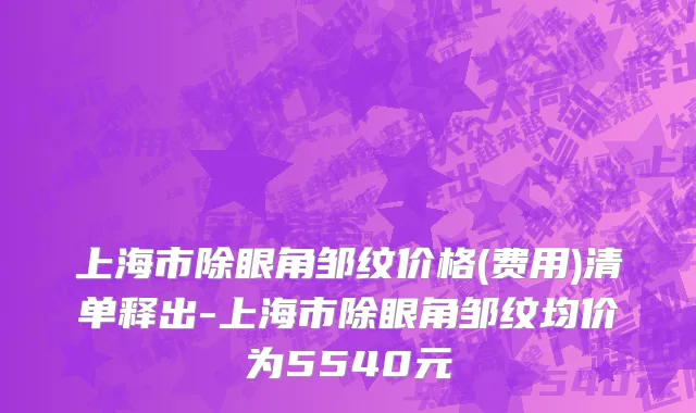 上海市除眼角邹纹价格(费用)清单释出-上海市除眼角邹纹均价为5540元
