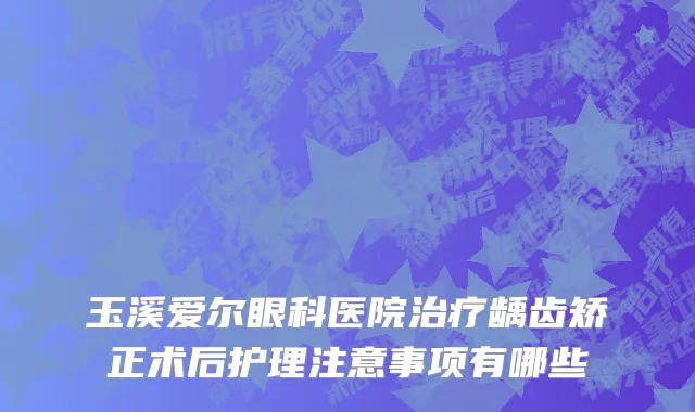 玉溪爱尔眼科医院治疗龋齿矫正术后护理注意事项有哪些