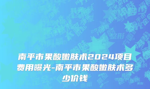 南平市果酸嫩肤术2024项目费用曝光-南平市果酸嫩肤术多少价钱